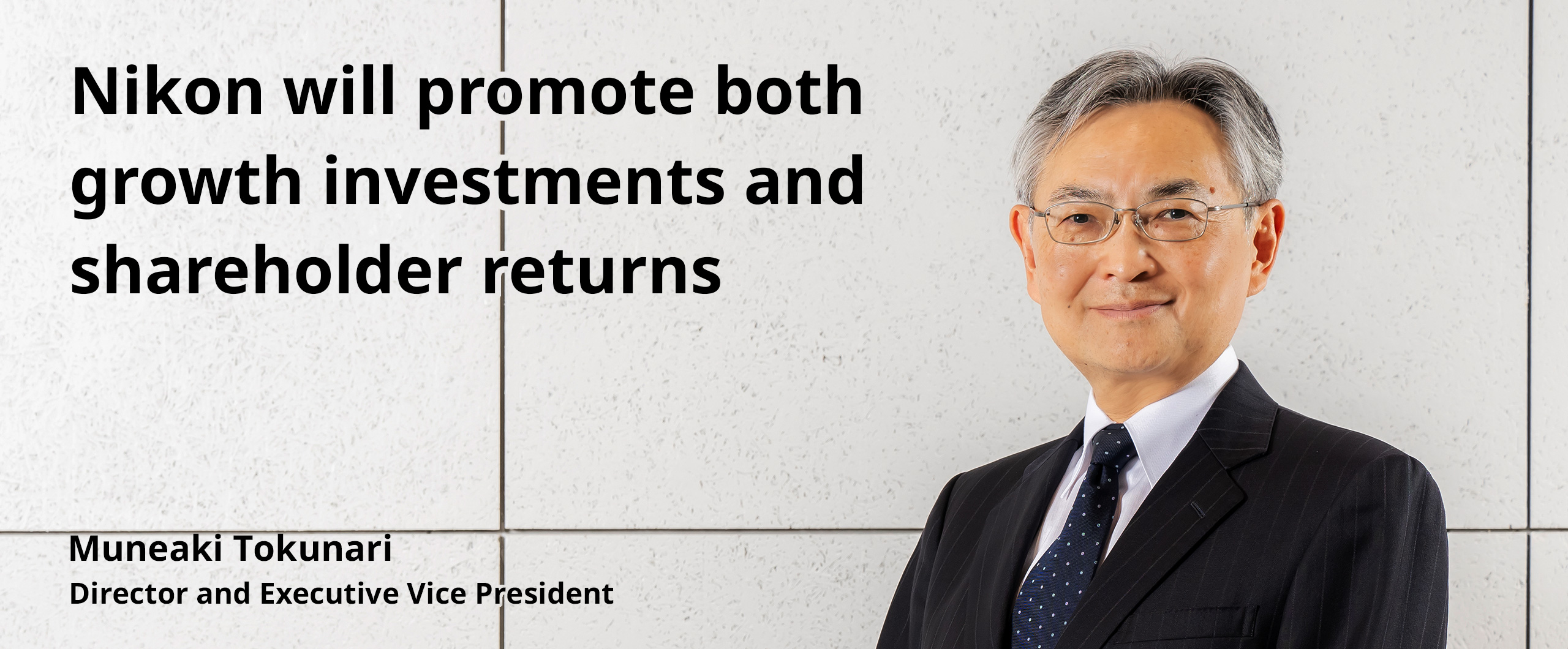 Nikon will promote both growth investments and shareholder returns. Muneaki Tokunari Director and Executive Vice President